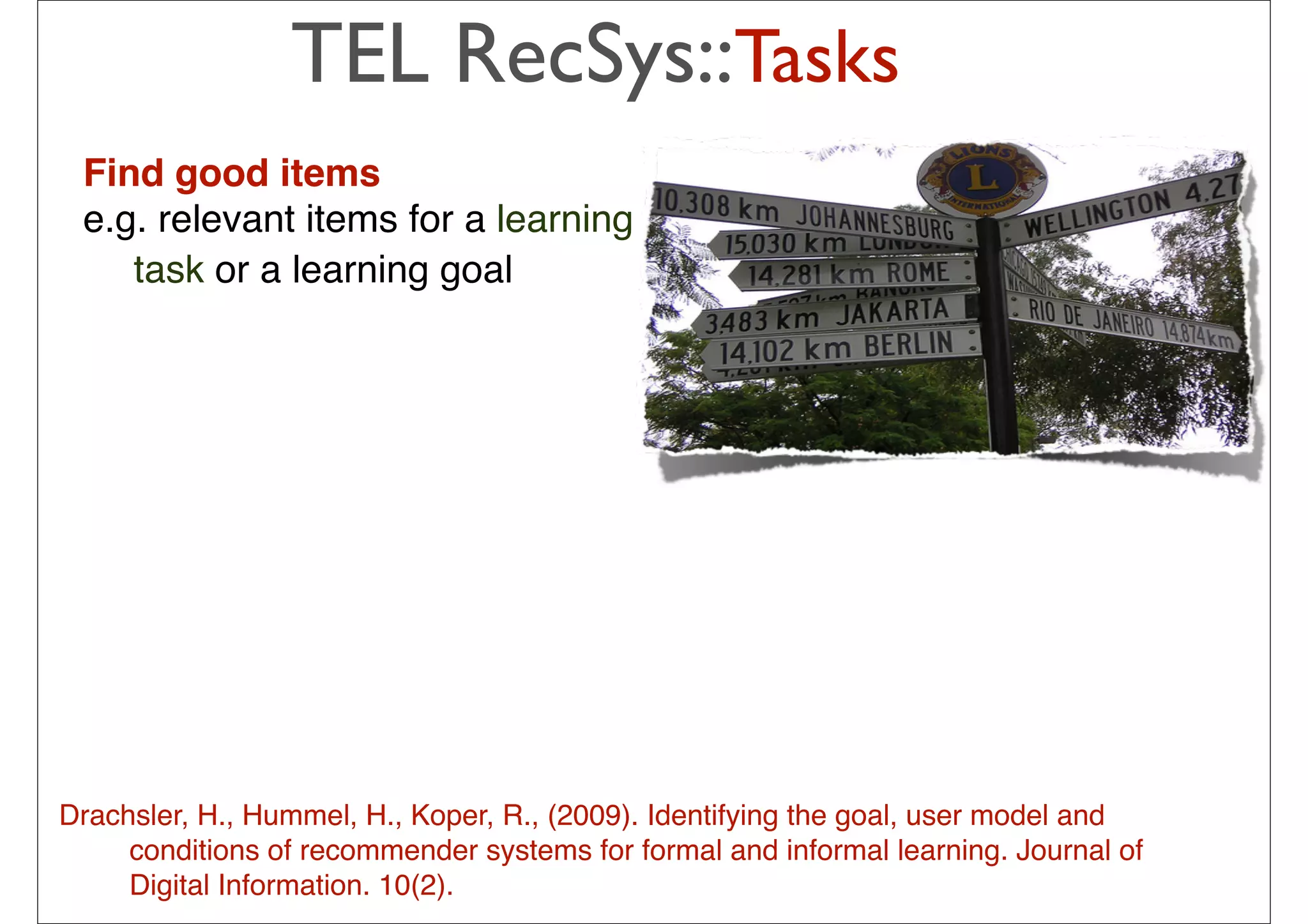 TEL RecSys::Tasks
 Find good items
 e.g. relevant items for a learning
    task or a learning goal




                                                The idea is to pick from my
                                                previous list 20-50 movies that
                                                share similar audience with
                                                “Taken”, then how much I will like
                                                depend on how much I liked those
                                                early movies
                                                – In short: I tend to watch this movie
Drachsler, H., Hummel, H., Koper, R., (2009). Identifyinghave goal, user model and
                                                because I the watched those
     conditions of recommender systems for formal and or
                                                movies … informal learning. Journal of
     Digital Information. 10(2).             34
                                                – People who have watched those
                                                movies also liked this movie
 