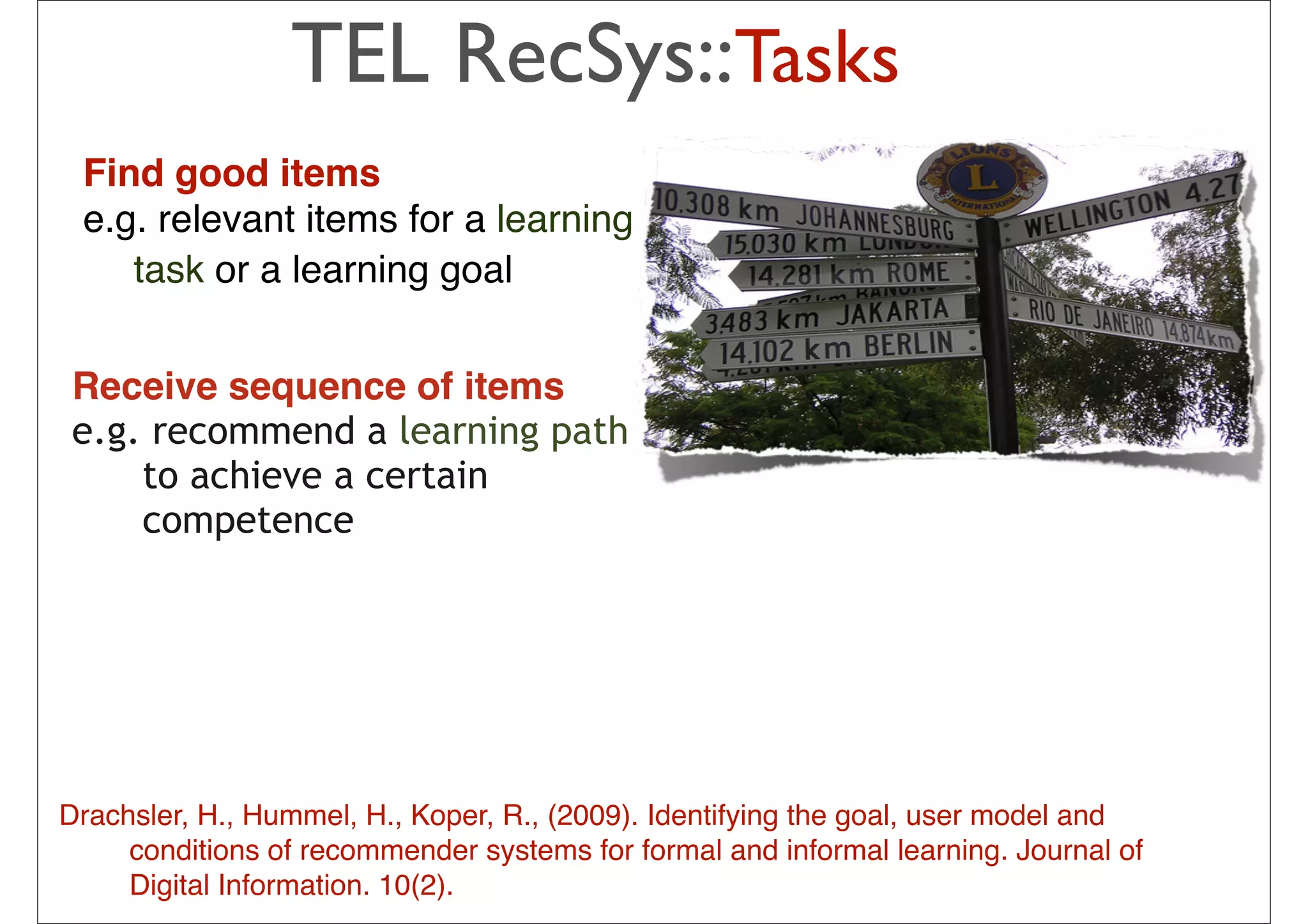 TEL RecSys::Tasks
 Find good items
 e.g. relevant items for a learning
    task or a learning goal


 Receive sequence of items
 e.g. recommend a learning path
     to achieve a certain
     competence

                                                The idea is to pick from my
                                                previous list 20-50 movies that
                                                share similar audience with
                                                “Taken”, then how much I will like
                                                depend on how much I liked those
                                                early movies
                                                – In short: I tend to watch this movie
Drachsler, H., Hummel, H., Koper, R., (2009). Identifyinghave goal, user model and
                                                because I the watched those
     conditions of recommender systems for formal and or
                                                movies … informal learning. Journal of
     Digital Information. 10(2).             34
                                                – People who have watched those
                                                movies also liked this movie
 