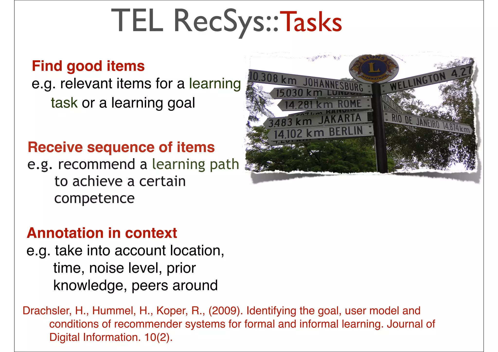 TEL RecSys::Tasks
 Find good items
 e.g. relevant items for a learning
    task or a learning goal


 Receive sequence of items
 e.g. recommend a learning path
     to achieve a certain
     competence

Annotation in context                           The idea is to pick from my
e.g. take into account location,                previous list 20-50 movies that
                                                share similar audience with
     time, noise level, prior                   “Taken”, then how much I will like
     knowledge, peers around                    depend on how much I liked those
                                                early movies
                                                – In short: I tend to watch this movie
Drachsler, H., Hummel, H., Koper, R., (2009). Identifyinghave goal, user model and
                                                because I the watched those
     conditions of recommender systems for formal and or
                                                movies … informal learning. Journal of
     Digital Information. 10(2).             34
                                                – People who have watched those
                                                movies also liked this movie
 