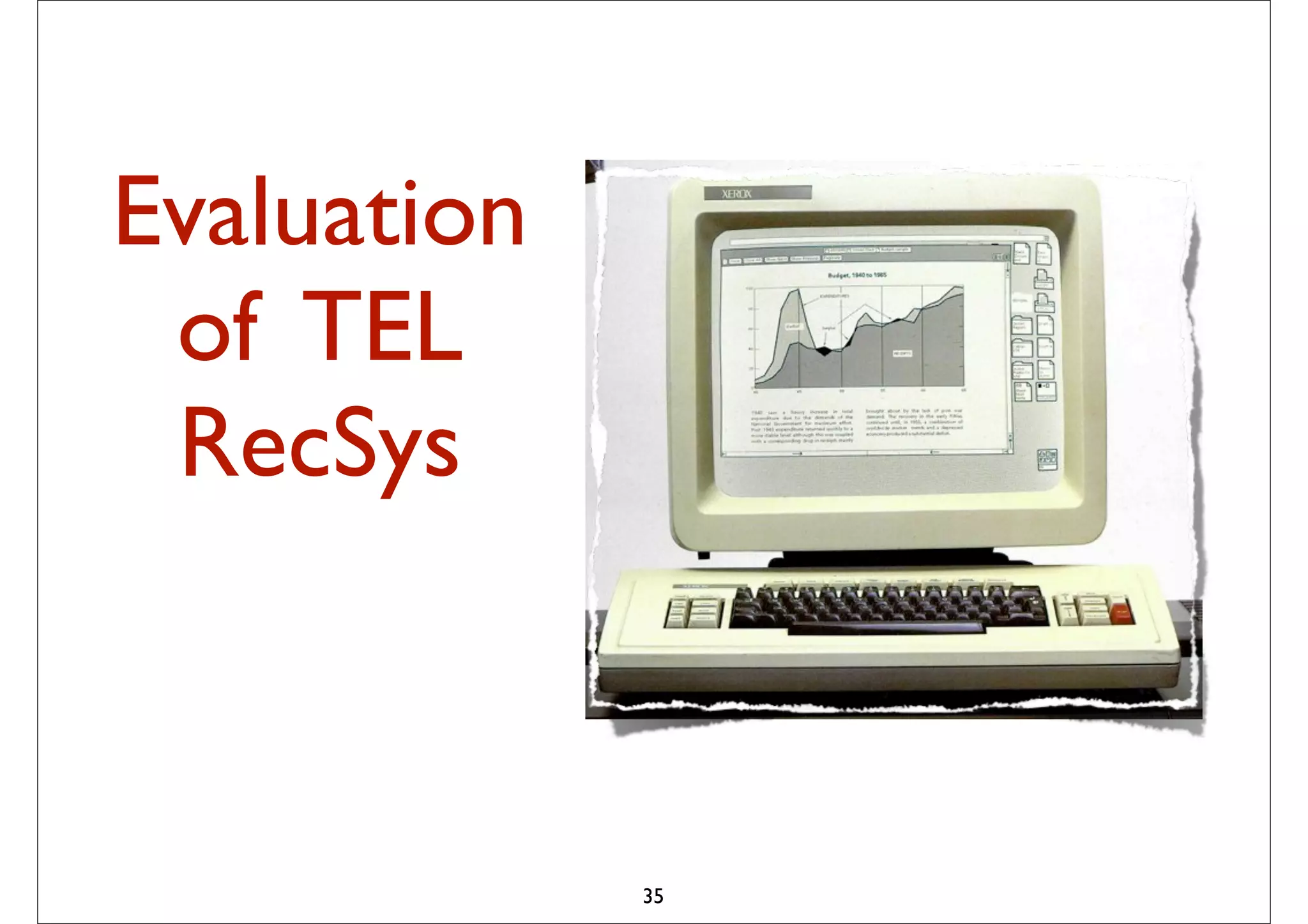 Evaluation
 of TEL
 RecSys         probabilistic combination of
                – Item-based method
                – User-based method
                – Matrix Factorization
                – (May be) content-based method



                The idea is to pick from my
                previous list 20-50 movies that
                share similar audience with
                “Taken”, then how much I will like
                depend on how much I liked those
                early movies
                – In short: I tend to watch this movie
                because I have watched those
                movies … or
             35
                – People who have watched those
                movies also liked this movie
 