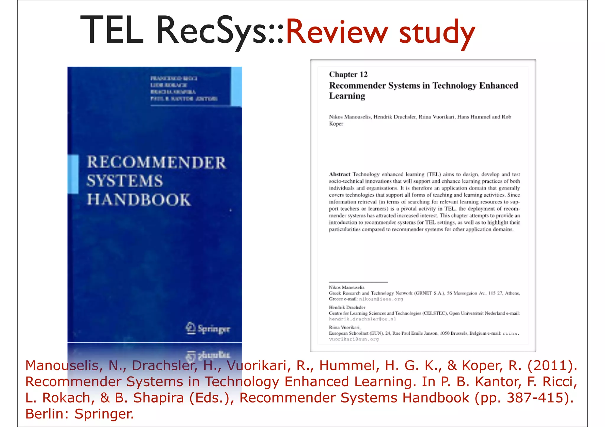 TEL RecSys::Review study




Manouselis, N., Drachsler, H., Vuorikari, R., Hummel, H. G. K., & Koper, R. (2011).
Recommender Systems in Technology Enhanced Learning. In P. B. Kantor, F. Ricci,
L. Rokach, & B. Shapira (Eds.), Recommender Systems Handbook (pp. 387-415).
Berlin: Springer.                         36
 