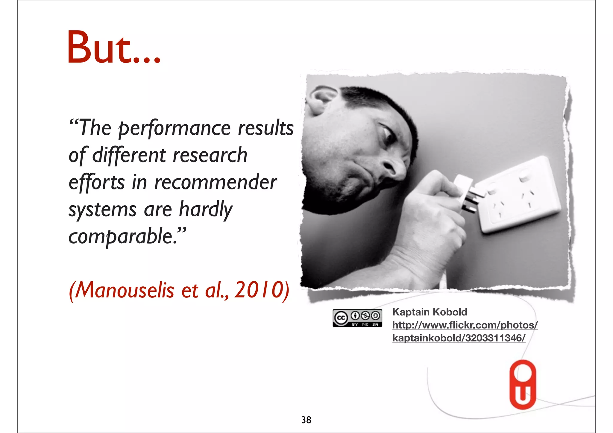 But...
“The performance results
of different research
efforts in recommender
systems are hardly
comparable.”

(Manouselis et al., 2010)
                                 Kaptain Kobold
                                 http://www.ﬂickr.com/photos/
                                 kaptainkobold/3203311346/




                            38
 