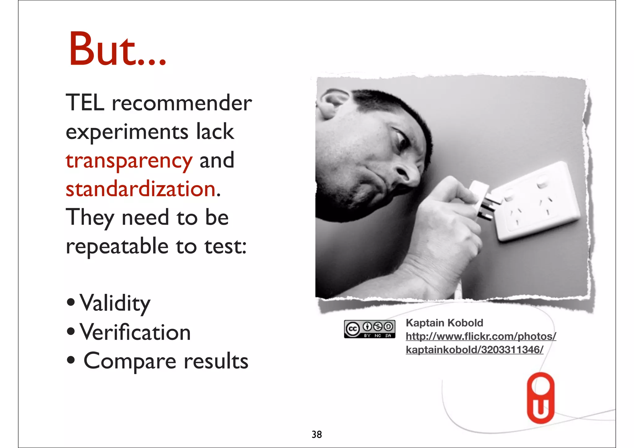 But...
TEL recommender
experiments lack results
 “The performance
transparency and
 of different research
 efforts in recommender
standardization.
 systems are hardly
They need to be
 comparable.”
repeatable to test:

•(Manouselis et al., 2010)
  Validity
• Veriﬁcation                     Kaptain Kobold
                                  http://www.ﬂickr.com/photos/

• Compare results
                                  kaptainkobold/3203311346/




                             38
 