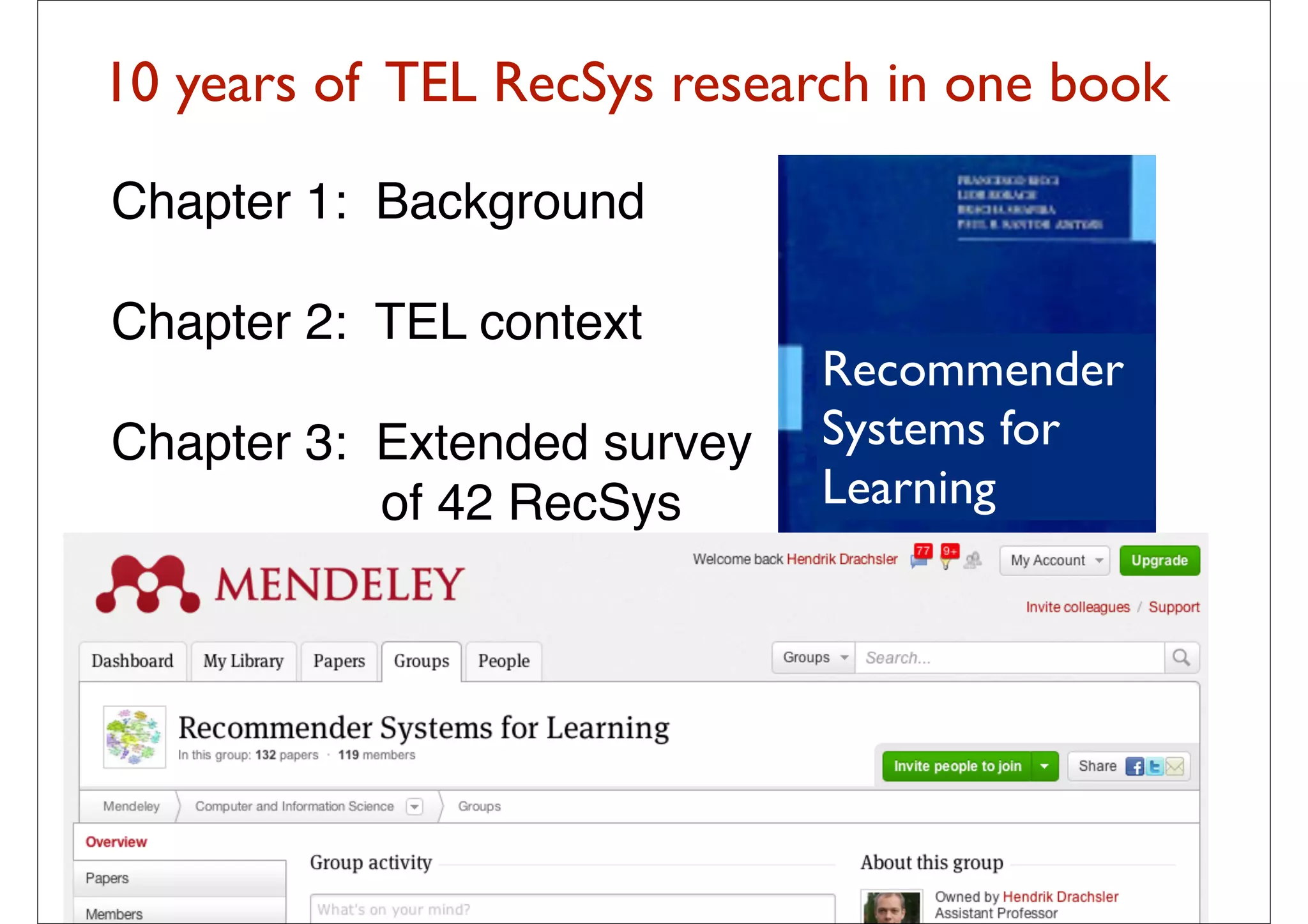 10 years of TEL RecSys research in one book

   Chapter 1: Background

   Chapter 2: TEL context
                                                        Recommender
   Chapter 3: Extended survey                           Systems for
              of 42 RecSys                              Learning

   Chapter 4: Challenges and
              Outlook
Manouselis, N., Drachsler, H., Verbert, K., Duval, E.
(2012). Recommender Systems for Learning. Berlin:
Springer.
                                             45
 