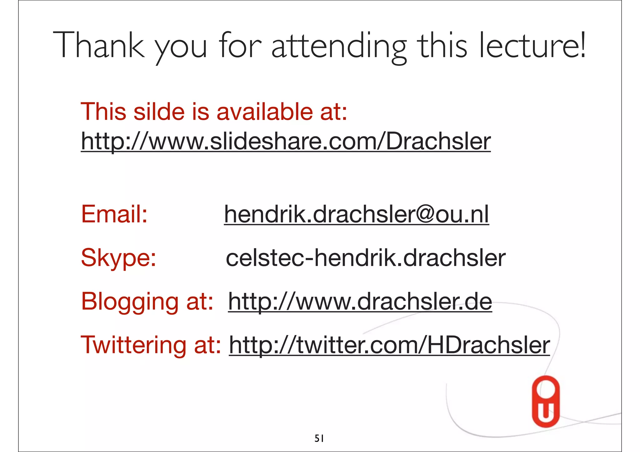 Thank you for attending this lecture!
 This silde is available at:
 http://www.slideshare.com/Drachsler

 Email:       hendrik.drachsler@ou.nl
 Skype:       celstec-hendrik.drachsler
 Blogging at: http://www.drachsler.de
 Twittering at: http://twitter.com/HDrachsler


                      51
 