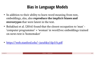Bias in Language Models
• In addition to their ability to learn word meaning from text,
embeddings, alas, also reproduce t...