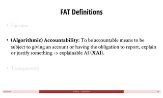 FAT Definitions
• Fairness
• (Algorithmic) Accountability: To be accountable means to be
subject to giving an account or h...