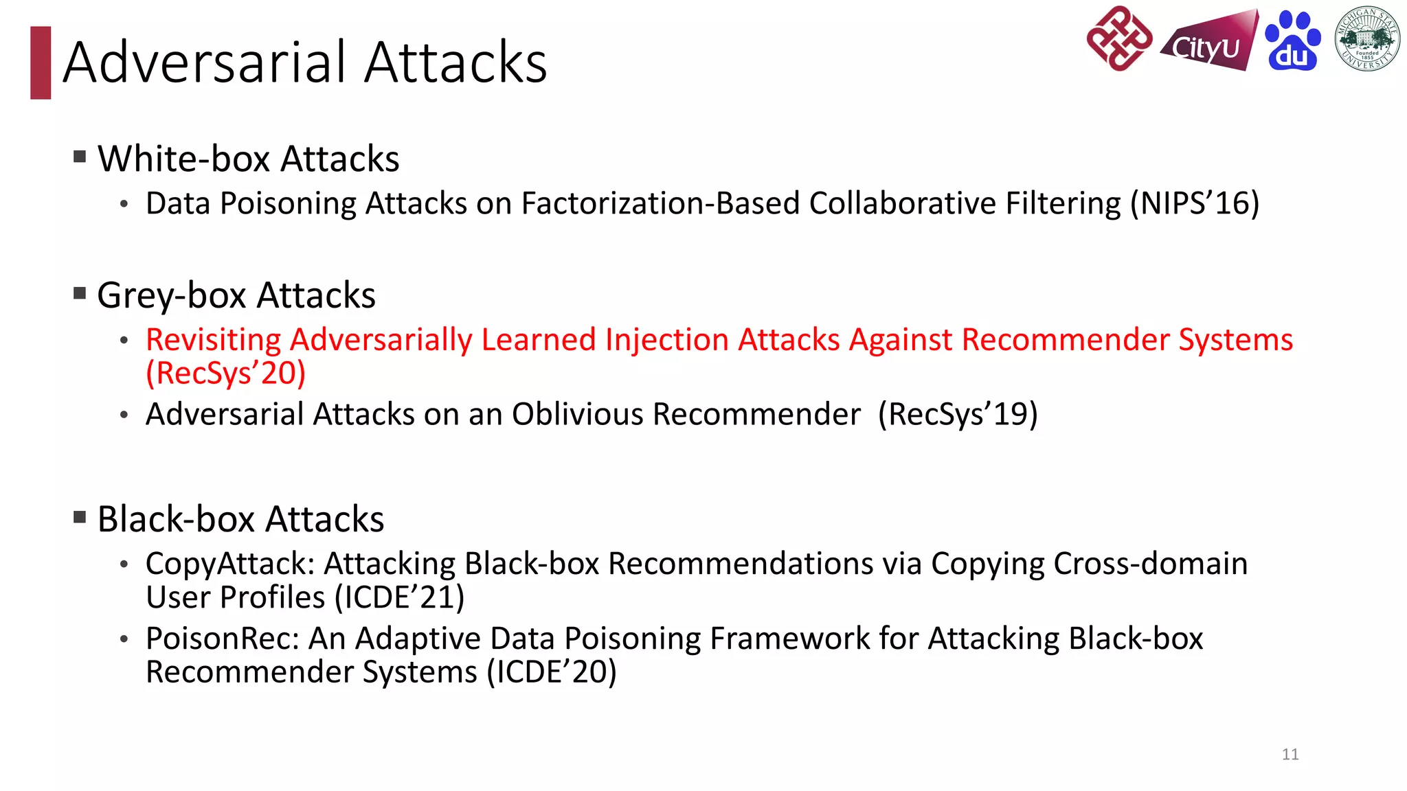 § White-box Attacks
• Data Poisoning Attacks on Factorization-Based Collaborative Filtering (NIPS’16)
§ Grey-box Attacks
• Revisiting Adversarially Learned Injection Attacks Against Recommender Systems
(RecSys’20)
• Adversarial Attacks on an Oblivious Recommender (RecSys’19)
§ Black-box Attacks
• CopyAttack: Attacking Black-box Recommendations via Copying Cross-domain
User Profiles (ICDE’21)
• PoisonRec: An Adaptive Data Poisoning Framework for Attacking Black-box
Recommender Systems (ICDE’20)
Adversarial Attacks
11
 