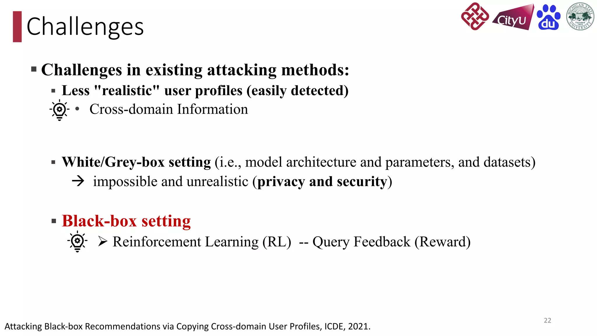 § Challenges in existing attacking methods:
§ Less "realistic" user profiles (easily detected)
• Cross-domain Information
§ White/Grey-box setting (i.e., model architecture and parameters, and datasets)
à impossible and unrealistic (privacy and security)
§ Black-box setting
Ø Reinforcement Learning (RL) -- Query Feedback (Reward)
Challenges
22
Attacking Black-box Recommendations via Copying Cross-domain User Profiles, ICDE, 2021.
 
