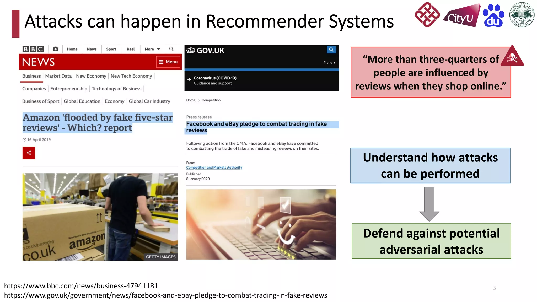 3
Attacks can happen in Recommender Systems
https://www.bbc.com/news/business-47941181
https://www.gov.uk/government/news/facebook-and-ebay-pledge-to-combat-trading-in-fake-reviews
“More than three-quarters of
people are influenced by
reviews when they shop online.”
Defend against potential
adversarial attacks
Understand how attacks
can be performed
 