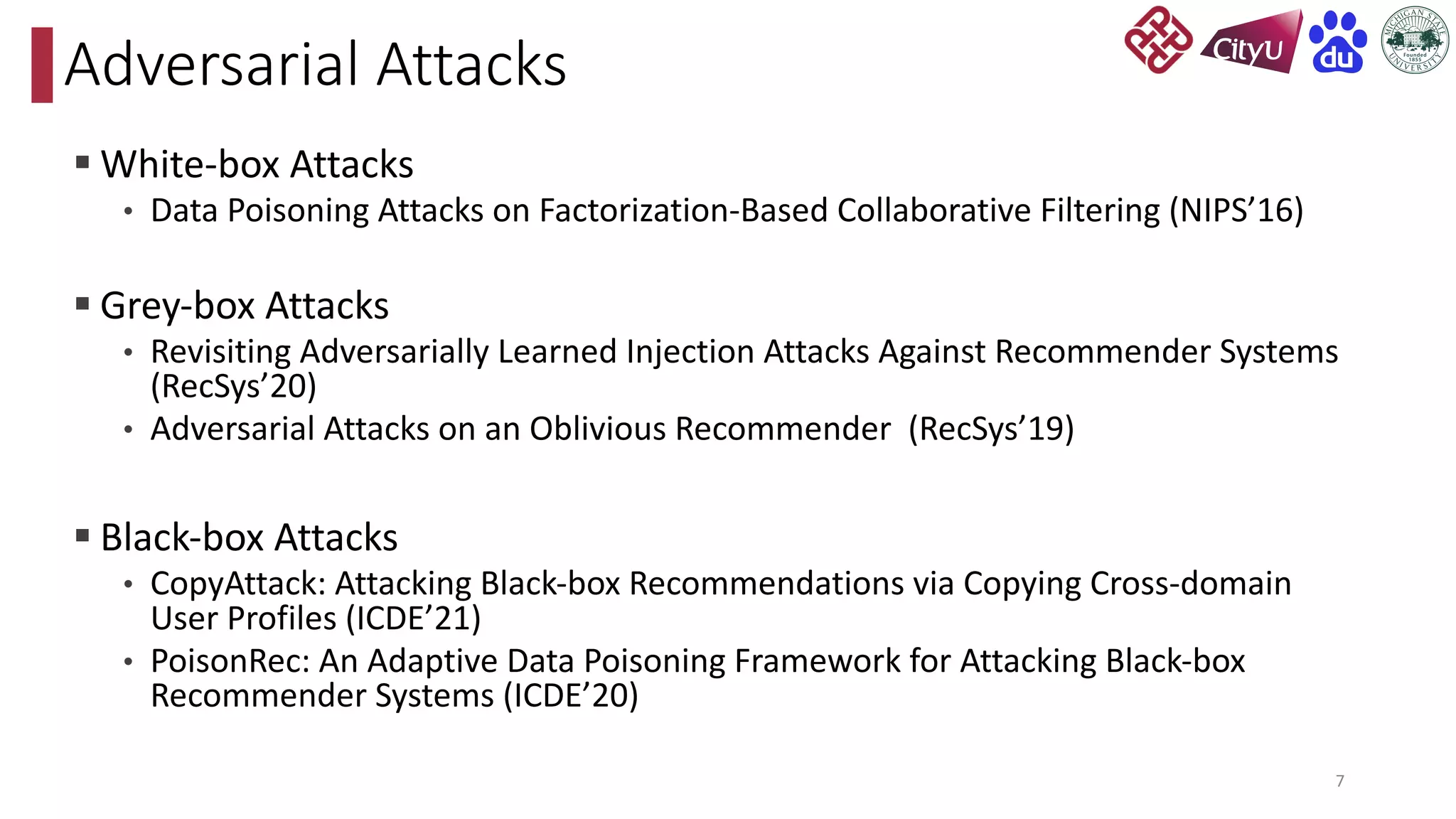 § White-box Attacks
• Data Poisoning Attacks on Factorization-Based Collaborative Filtering (NIPS’16)
§ Grey-box Attacks
• Revisiting Adversarially Learned Injection Attacks Against Recommender Systems
(RecSys’20)
• Adversarial Attacks on an Oblivious Recommender (RecSys’19)
§ Black-box Attacks
• CopyAttack: Attacking Black-box Recommendations via Copying Cross-domain
User Profiles (ICDE’21)
• PoisonRec: An Adaptive Data Poisoning Framework for Attacking Black-box
Recommender Systems (ICDE’20)
Adversarial Attacks
7
 