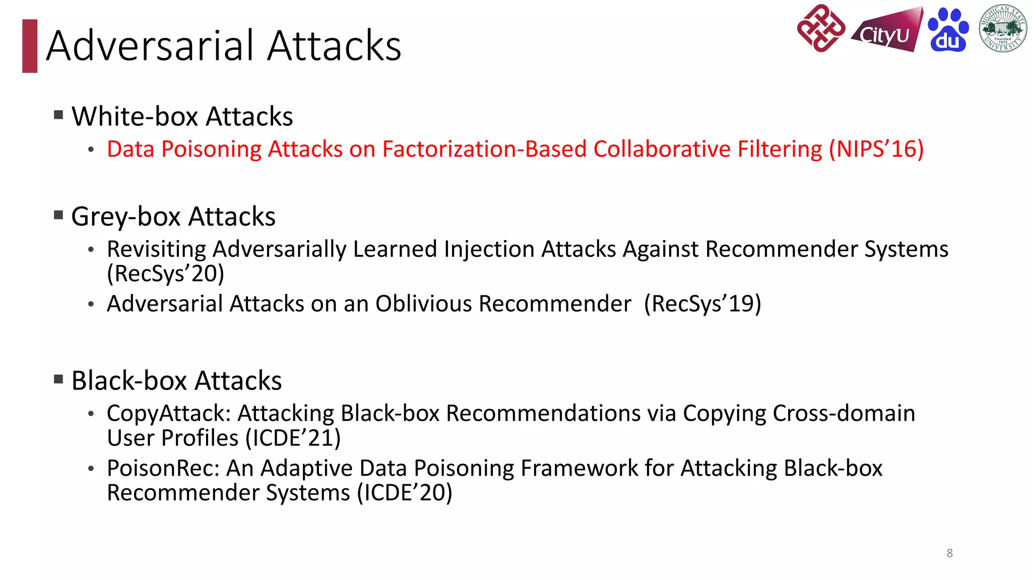 § White-box Attacks
• Data Poisoning Attacks on Factorization-Based Collaborative Filtering (NIPS’16)
§ Grey-box Attacks
• Revisiting Adversarially Learned Injection Attacks Against Recommender Systems
(RecSys’20)
• Adversarial Attacks on an Oblivious Recommender (RecSys’19)
§ Black-box Attacks
• CopyAttack: Attacking Black-box Recommendations via Copying Cross-domain
User Profiles (ICDE’21)
• PoisonRec: An Adaptive Data Poisoning Framework for Attacking Black-box
Recommender Systems (ICDE’20)
Adversarial Attacks
8
 
