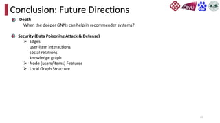 67
Conclusion: Future Directions
Depth
When the deeper GNNs can help in recommender systems?
Security (Data Poisoning Attack & Defense)
Ø Edges
user-item interactions
social relations
knowledge graph
Ø Node (users/items) Features
Ø Local Graph Structure
 