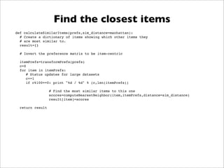 Find the closest items
def calculateSimilarItems(prefs,sim_distance=manhattan):
! # Create a dictionary of items showing which other items they
! # are most similar to.
! result={}

! # Invert the preference matrix to be item-centric

!   itemPrefs=transformPrefs(prefs)
!   c=0
!   for item in itemPrefs:
!   ! # Status updates for large datasets
!   ! c+=1
!   ! if c%100==0: print "%d / %d" % (c,len(itemPrefs))

                  # Find the most similar items to this one
                  scores=computeNearestNeighbor(item,itemPrefs,distance=sim_distance)
                  result[item]=scores

! return result
 