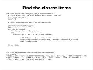 Find the closest items
def calculateSimilarItems(prefs,sim_distance=manhattan):
! # Create a dictionary of items showing which other items they
! # are most similar to.
! result={}

! # Invert the preference matrix to be item-centric

!   itemPrefs=transformPrefs(prefs)
!   c=0
!   for item in itemPrefs:
!   ! # Status updates for large datasets
!   ! c+=1
!   ! if c%100==0: print "%d / %d" % (c,len(itemPrefs))

                  # Find the most similar items to this one
                  scores=computeNearestNeighbor(item,itemPrefs,distance=sim_distance)
                  result[item]=scores

! return result




>>> itemsim=recommendations.calculateSimilarItems(users)
>>> itemsim
{'Lady in the Water': [(0.40000000000000002, 'You, Me and Dupree'), (0.2857142857142857, 'The
Night Listener'),... 'Snakes on a Plane': [(0.22222222222222221, 'Lady in the Water'),
(0.18181818181818182, 'The Night Listener'),... etc.
 