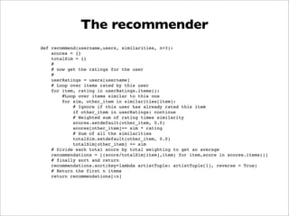 The recommender
def recommend(username,users, similarities, n=3):
    scores = {}
    totalSim = {}
    #
    # now get the ratings for the user
    #
    userRatings = users[username]
    # Loop over items rated by this user
    for item, rating in userRatings.items():
        #Loop over items similar to this one
        for sim, other_item in similarities[item]:
            # Ignore if this user has already rated this item
            if other_item in userRatings: continue
            # Weighted sum of rating times similarity
            scores.setdefault(other_item, 0.0)
            scores[other_item]+= sim * rating
            # Sum of all the similarities
            totalSim.setdefault(other_item, 0.0)
            totalSim[other_item] += sim
    # Divide each total score by total weighting to get an average
    recommendations = [(score/totalSim[item],item) for item,score in scores.items()]
    # finally sort and return
    recommendations.sort(key=lambda artistTuple: artistTuple[1], reverse = True)
    # Return the first n items
    return recommendations[:n]
 
