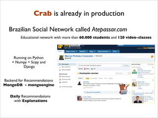 Crab is already in production

  Brazilian Social Network called Atepassar.com
         Educational network with more than 60.000 students and 120 video-classes




     Running on Python
    + Numpy + Scipy and
          Django


Backend for Recommendations
MongoDB - mongoengine

   Daily Recommendations
    with Explanations
 