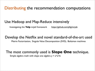 Distributing the recommendation computations


Use Hadoop and Map-Reduce intensively
  Investigating the Yelp mrjob framework     https://github.com/pﬁg/mrjob



Develop the Netﬂix and novel standard-of-the-art used
    Matrix Factorization, Singular Value Decomposition (SVD), Boltzman machines



The most commonly used is Slope One technique.
   Simple algebra math with slope one algebra y = a*x+b
 