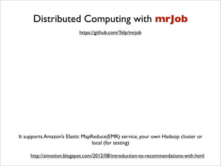 Distributed Computing with mrJob
                          https://github.com/Yelp/mrjob




It supports Amazon’s Elastic MapReduce(EMR) service, your own Hadoop cluster or
                                 local (for testing)

     http://aimotion.blogspot.com/2012/08/introduction-to-recommendations-with.html
 