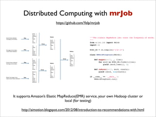 Distributed Computing with mrJob
                          https://github.com/Yelp/mrjob


                                                """The classic MapReduce job: count the frequency of words.
                                                """
                                                from mrjob.job import MRJob
                                                import re

                                                WORD_RE = re.compile(r"[w']+")

                                                class MRWordFreqCount(MRJob):

                                                    def mapper(self, _, line):
                                                        for word in WORD_RE.findall(line):
                                                            yield (word.lower(), 1)

                                                    def reducer(self, word, counts):
                                                        yield (word, sum(counts))

                                                if __name__ == '__main__':
                                                    MRWordFreqCount.run()




It supports Amazon’s Elastic MapReduce(EMR) service, your own Hadoop cluster or
                                 local (for testing)

     http://aimotion.blogspot.com/2012/08/introduction-to-recommendations-with.html
 