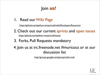 Join us!

1. Read our Wiki Page
   https://github.com/python-recsys/crab/wiki/Developer-Resources

2. Check out our current sprints and open issues
   https://github.com/python-recsys/crab/issues

3. Forks, Pull Requests mandatory
4. Join us at irc.freenode.net #muricoca or at our
                     discussion list
                   http://groups.google.com/group/scikit-crab
 
