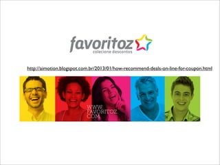 colecione descontos


http://aimotion.blogspot.com.br/2013/01/how-recommend-deals-on-line-for-coupon.html




                          WWW.
                          FAVORITOZ.
                          COM
 