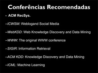 Conferências Recomendadas
- ACM RecSys.

–ICWSM: Weblogand Social Media

–WebKDD: Web Knowledge Discovery and Data Mining

–WWW: The original WWW conference

–SIGIR: Information Retrieval

–ACM KDD: Knowledge Discovery and Data Mining

–ICML: Machine Learning
 