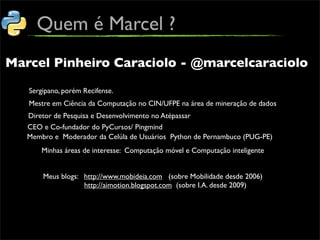 Quem é Marcel ?
Marcel Pinheiro Caraciolo - @marcelcaraciolo

   Sergipano, porém Recifense.
   Mestre em Ciência da Computação no CIN/UFPE na área de mineração de dados
   Diretor de Pesquisa e Desenvolvimento no Atépassar
   CEO e Co-fundador do PyCursos/ Pingmind
   Membro e Moderador da Celúla de Usuários Python de Pernambuco (PUG-PE)
       Minhas áreas de interesse: Computação móvel e Computação inteligente


       Meus blogs: http://www.mobideia.com (sobre Mobilidade desde 2006)
                   http://aimotion.blogspot.com (sobre I.A. desde 2009)
 