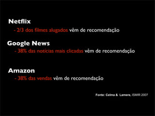 Netﬂix
 - 2/3 dos ﬁlmes alugados vêm de recomendação

Google News
 - 38% das notícias mais clicadas vêm de recomendação


Amazon
 - 38% das vendas vêm de recomendação

                                    Fonte: Celma & Lamere, ISMIR 2007
 