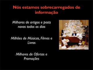 !"#$%"#&'"%(&$)")
 Nós+,&-.$/).#&0#/"1.#$%234(".#
  * estamos sobrecarregados de
               informação
    $/)#5(&6 7&.2.#"$4,#)$8
    * 93((3&/.#&0#:&'3".;#5&&<.#
      $/)#:-.34#2%$4<.#&/(3/"
Milhares de artigos e posts
    * =/#>$/&3;#?#@A#+B#4,$//"(.;#
    novos todos os dias
      2,&-.$/).#&0#7%&6%$:.#
      "$4,#)$8
    * =/#C"1#D&%<;#."'"%$(#
Milhões de Músicas, Filmes e
      2,&-.$/).#&0#$)#:"..$6".#
           Livros
      ."/2#2&#-.#7"%#)$8


   Milhares de Ofertas e
        Promoções
 