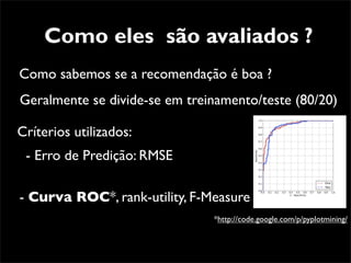 Como eles são avaliados ?
Como sabemos se a recomendação é boa ?
Geralmente se divide-se em treinamento/teste (80/20)

Críterios utilizados:
 - Erro de Predição: RMSE

- Curva ROC*, rank-utility, F-Measure
                               *http://code.google.com/p/pyplotmining/
 
