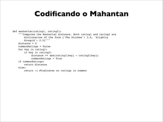 Codiﬁcando o Mahantan

def manhattan(rating1, rating2):
    """Computes the Manhattan distance. Both rating1 and rating2 are
        dictionaries of the form {'The Strokes': 3.0, 'Slightly
        Stoopid': 2.5}"""
    distance = 0
    commonRatings = False
    for key in rating1:
        if key in rating2:
             distance += abs(rating1[key] – rating2[key])
             commonRatings = True
    if commonRatings:
        return distance
    else:
        return -1 #Indicates no ratings in common
 