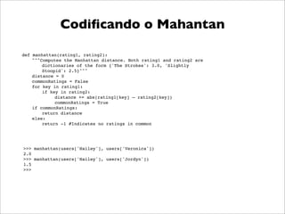 Codiﬁcando o Mahantan

def manhattan(rating1, rating2):
    """Computes the Manhattan distance. Both rating1 and rating2 are
        dictionaries of the form {'The Strokes': 3.0, 'Slightly
        Stoopid': 2.5}"""
    distance = 0
    commonRatings = False
    for key in rating1:
        if key in rating2:
             distance += abs(rating1[key] – rating2[key])
             commonRatings = True
    if commonRatings:
        return distance
    else:
        return -1 #Indicates no ratings in common




>>> manhattan(users['Hailey'], users['Veronica'])
2.0
>>> manhattan(users['Hailey'], users['Jordyn'])
1.5
>>>
 