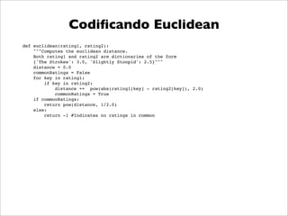 Codiﬁcando Euclidean
def euclidean(rating1, rating2):
    """Computes the euclidean distance.
    Both rating1 and rating2 are dictionaries of the form
    {'The Strokes': 3.0, 'Slightly Stoopid': 2.5}"""
    distance = 0.0
    commonRatings = False
    for key in rating1:
        if key in rating2:
            distance += pow(abs(rating1[key] - rating2[key]), 2.0)
            commonRatings = True
    if commonRatings:
        return pow(distance, 1/2.0)
    else:
        return -1 #Indicates no ratings in common
 