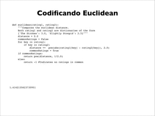 Codiﬁcando Euclidean
 def euclidean(rating1, rating2):
     """Computes the euclidean distance.
     Both rating1 and rating2 are dictionaries of the form
     {'The Strokes': 3.0, 'Slightly Stoopid': 2.5}"""
     distance = 0.0
     commonRatings = False
     for key in rating1:
         if key in rating2:
             distance += pow(abs(rating1[key] - rating2[key]), 2.0)
             commonRatings = True
     if commonRatings:
         return pow(distance, 1/2.0)
     else:
         return -1 #Indicates no ratings in common




1.4142135623730951
 