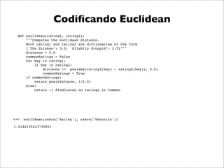 Codiﬁcando Euclidean
  def euclidean(rating1, rating2):
      """Computes the euclidean distance.
      Both rating1 and rating2 are dictionaries of the form
      {'The Strokes': 3.0, 'Slightly Stoopid': 2.5}"""
      distance = 0.0
      commonRatings = False
      for key in rating1:
          if key in rating2:
              distance += pow(abs(rating1[key] - rating2[key]), 2.0)
              commonRatings = True
      if commonRatings:
          return pow(distance, 1/2.0)
      else:
          return -1 #Indicates no ratings in common




>>>   euclidean(users['Hailey'], users['Veronica'])

1.4142135623730951
 