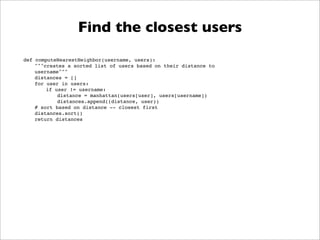 Find the closest users
def computeNearestNeighbor(username, users):
    """creates a sorted list of users based on their distance to
    username"""
    distances = []
    for user in users:
        if user != username:
            distance = manhattan(users[user], users[username])
            distances.append((distance, user))
    # sort based on distance -- closest first
    distances.sort()
    return distances
 