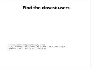 Find the closest users




>>> computeNearestNeighbor('Hailey', users)
[(2.0, 'Veronica'), (4.0, 'Chan'),(4.0, 'Sam'), (4.5, 'Dan'), (5.0,
'Angelica'), (5.5, 'Bill'), (7.5, 'Jordyn')]
>>>
 