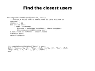 Find the closest users
def computeNearestNeighbor(username, users):
    """creates a sorted list of users based on their distance to
    username"""
    distances = []
    for user in users:
        if user != username:
            distance = manhattan(users[user], users[username])
            distances.append((distance, user))
    # sort based on distance -- closest first
    distances.sort()
    return distances




 >>> computeNearestNeighbor('Hailey', users)
 [(2.0, 'Veronica'), (4.0, 'Chan'),(4.0, 'Sam'), (4.5, 'Dan'), (5.0,
 'Angelica'), (5.5, 'Bill'), (7.5, 'Jordyn')]
 >>>
 