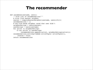 The recommender
def recommend(username, users):
    """Give list of recommendations"""
    # first find nearest neighbor
    nearest = computeNearestNeighbor(username, users)[0][1]
    recommendations = []
    # now find bands neighbor rated that user didn't
    neighborRatings = users[nearest]
    userRatings = users[username]
    for artist in neighborRatings:
        if not artist in userRatings:
             recommendations.append((artist, neighborRatings[artist]))
    recommendations.sort(key=lambda artistTuple: artistTuple[1],
         reverse = True)
    return recommendations
 