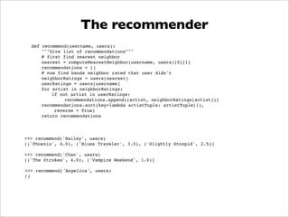 The recommender
  def recommend(username, users):
      """Give list of recommendations"""
      # first find nearest neighbor
      nearest = computeNearestNeighbor(username, users)[0][1]
      recommendations = []
      # now find bands neighbor rated that user didn't
      neighborRatings = users[nearest]
      userRatings = users[username]
      for artist in neighborRatings:
          if not artist in userRatings:
               recommendations.append((artist, neighborRatings[artist]))
      recommendations.sort(key=lambda artistTuple: artistTuple[1],
           reverse = True)
      return recommendations




>>> recommend('Hailey', users)
[('Phoenix', 4.0), ('Blues Traveler', 3.0), ('Slightly Stoopid', 2.5)]

>>> recommend('Chan', users)
[('The Strokes', 4.0), ('Vampire Weekend', 1.0)]

>>> recommend('Angelica', users)
[]
 