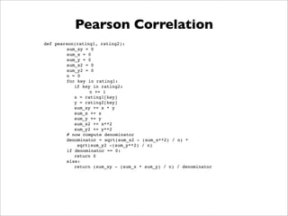 Pearson Correlation
def pearson(rating1, rating2):
        sum_xy = 0
        sum_x = 0
        sum_y = 0
        sum_x2 = 0
        sum_y2 = 0
        n = 0
        for key in rating1:
           if key in rating2:
                 n += 1
           x = rating1[key]
           y = rating2[key]
           sum_xy += x * y
           sum_x += x
           sum_y += y
           sum_x2 += x**2
           sum_y2 += y**2
        # now compute denominator
        denominator = sqrt(sum_x2 - (sum_x**2) / n) *
            sqrt(sum_y2 -(sum_y**2) / n)
        if denominator == 0:
           return 0
        else:
           return (sum_xy - (sum_x * sum_y) / n) / denominator
 