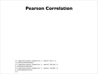 Pearson Correlation




>>> pearson(users['Angelica'], users['Bill'])
-0.90405349906826993
>>> pearson(users['Angelica'], users['Hailey'])
0.42008402520840293
>>> pearson(users['Angelica'], users['Jordyn'])
0.76397486054754316
>>>
 