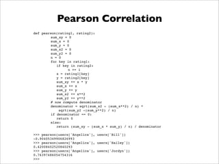 Pearson Correlation
def pearson(rating1, rating2):
        sum_xy = 0
        sum_x = 0
        sum_y = 0
        sum_x2 = 0
        sum_y2 = 0
        n = 0
        for key in rating1:
           if key in rating2:
                 n += 1
           x = rating1[key]
           y = rating2[key]
           sum_xy += x * y
           sum_x += x
           sum_y += y
           sum_x2 += x**2
           sum_y2 += y**2
        # now compute denominator
        denominator = sqrt(sum_x2 - (sum_x**2) / n) *
            sqrt(sum_y2 -(sum_y**2) / n)
        if denominator == 0:
           return 0
        else:
           return (sum_xy - (sum_x * sum_y) / n) / denominator

>>> pearson(users['Angelica'], users['Bill'])
-0.90405349906826993
>>> pearson(users['Angelica'], users['Hailey'])
0.42008402520840293
>>> pearson(users['Angelica'], users['Jordyn'])
0.76397486054754316
>>>
 