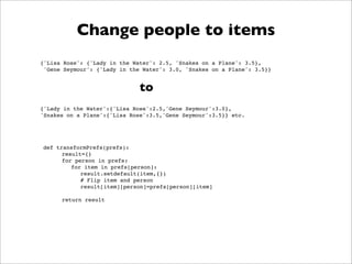 Change people to items
{'Lisa Rose': {'Lady in the Water': 2.5, 'Snakes on a Plane': 3.5},
 'Gene Seymour': {'Lady in the Water': 3.0, 'Snakes on a Plane': 3.5}}


                              to
{'Lady in the Water':{'Lisa Rose':2.5,'Gene Seymour':3.0},
'Snakes on a Plane':{'Lisa Rose':3.5,'Gene Seymour':3.5}} etc.




def transformPrefs(prefs):
      result={}
      for person in prefs:
         for item in prefs[person]:
            result.setdefault(item,{})
            # Flip item and person
            result[item][person]=prefs[person][item]

      return result
 