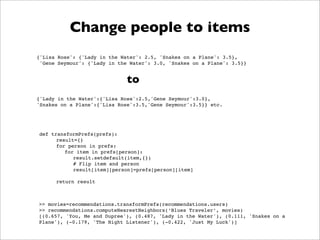 Change people to items
{'Lisa Rose': {'Lady in the Water': 2.5, 'Snakes on a Plane': 3.5},
 'Gene Seymour': {'Lady in the Water': 3.0, 'Snakes on a Plane': 3.5}}


                              to
{'Lady in the Water':{'Lisa Rose':2.5,'Gene Seymour':3.0},
'Snakes on a Plane':{'Lisa Rose':3.5,'Gene Seymour':3.5}} etc.




def transformPrefs(prefs):
      result={}
      for person in prefs:
         for item in prefs[person]:
            result.setdefault(item,{})
            # Flip item and person
            result[item][person]=prefs[person][item]

      return result



>> movies=recommendations.transformPrefs(recommendations.users)
>> recommendations.computeNearestNeighbors(‘Blues Traveler’, movies)
[(0.657, 'You, Me and Dupree'), (0.487, 'Lady in the Water'), (0.111, 'Snakes on a
Plane'), (-0.179, 'The Night Listener'), (-0.422, 'Just My Luck')]
 