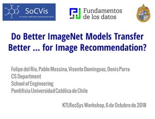 Do Better ImageNet Models Transfer
Better … for Image Recommendation?
FelipedelRío,PabloMessina,VicenteDominguez,DenisParra
CS Department
Schoolof Engineering
PontificiaUniversidadCatólicadeChile
KTLRecSysWorkshop,6de Octubrede 2018
 