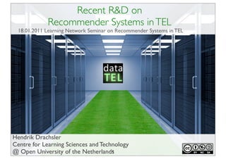 Recent R&D on
             Recommender Systems in TEL
 18.01.2011 Learning Network Seminar on Recommender Systems in TEL




Hendrik Drachsler
Centre for Learning Sciences and Technology
@ Open University of the Netherlands 1
 