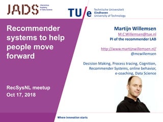 Recommender
systems to help
people move
forward
RecSysNL meetup
Oct 17, 2018
Martijn Willemsen
M.C.Willemsen@tue.nl
PI of the recommender LAB
http://www.martijnwillemsen.nl/
@mcwillemsen
Decision Making, Process tracing, Cognition,
Recommender Systems, online behavior,
e-coaching, Data Science
 