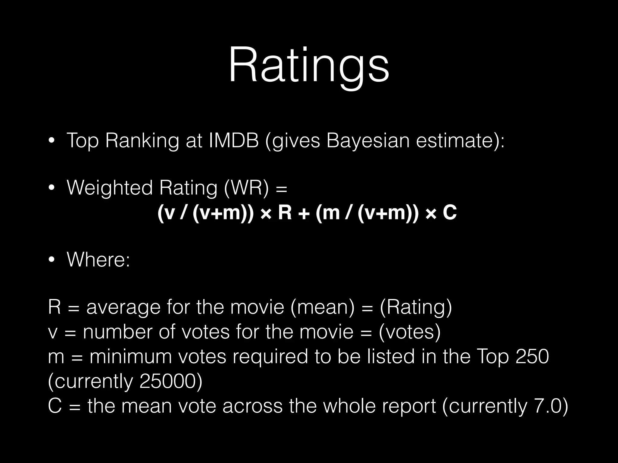 Ratings
• Top Ranking at IMDB (gives Bayesian estimate):
• Weighted Rating (WR) =  
(v / (v+m)) × R + (m / (v+m)) × C!
• Where:
R = average for the movie (mean) = (Rating) 
v = number of votes for the movie = (votes) 
m = minimum votes required to be listed in the Top 250
(currently 25000) 
C = the mean vote across the whole report (currently 7.0)
 